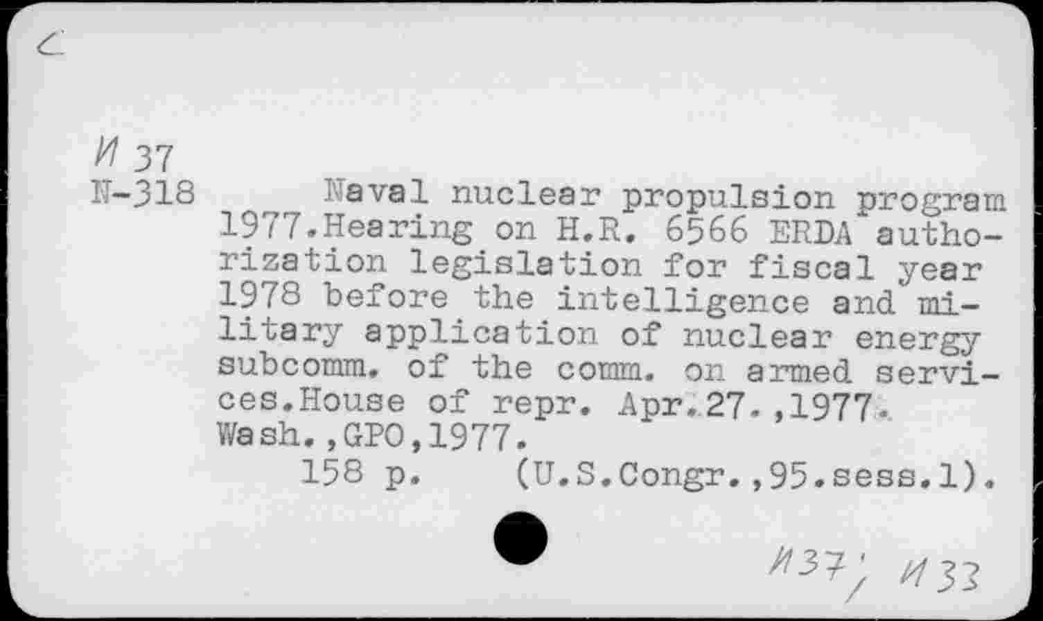 ﻿37
IT-318 -aval nuclear propulsion program 1977.Hearing on H.R. 6566 ERDA authorization legislation for fiscal year 1978 before the intelligence and military application of nuclear energy subcomm, of the comm, on armed services.House of repr. Apr.27.,1977. Wash.,GPO,1977.
158 p. (U.S.Congr.,95.sess,l).
^37' //j